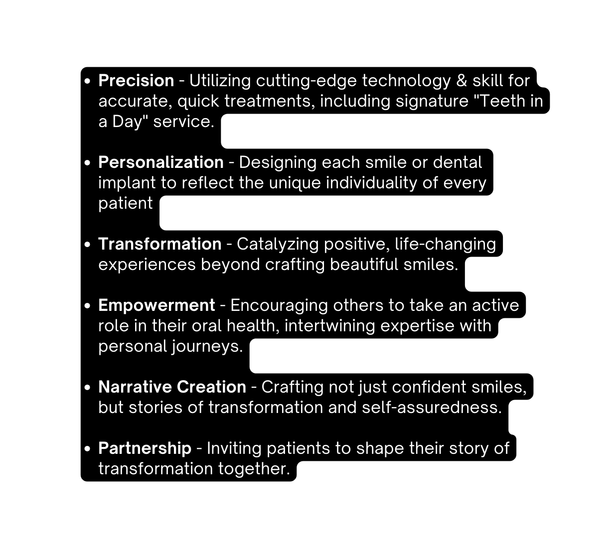 Precision Utilizing cutting edge technology skill for accurate quick treatments including signature Teeth in a Day service Personalization Designing each smile or dental implant to reflect the unique individuality of every patient Transformation Catalyzing positive life changing experiences beyond crafting beautiful smiles Empowerment Encouraging others to take an active role in their oral health intertwining expertise with personal journeys Narrative Creation Crafting not just confident smiles but stories of transformation and self assuredness Partnership Inviting patients to shape their story of transformation together